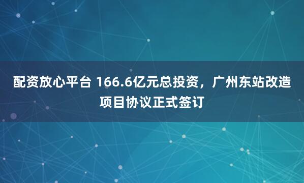 配资放心平台 166.6亿元总投资，广州东站改造项目协议正式签订