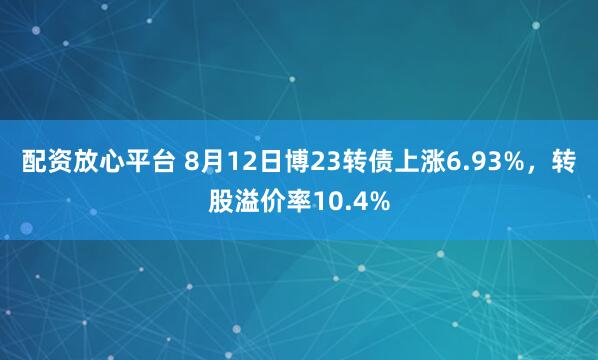 配资放心平台 8月12日博23转债上涨6.93%，转股溢价率10.4%