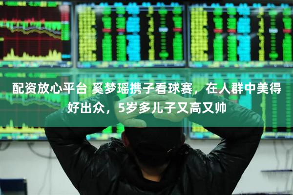 配资放心平台 奚梦瑶携子看球赛，在人群中美得好出众，5岁多儿子又高又帅