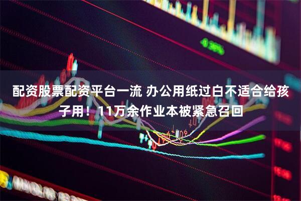 配资股票配资平台一流 办公用纸过白不适合给孩子用！11万余作业本被紧急召回