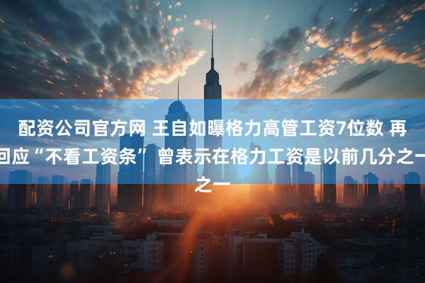 配资公司官方网 王自如曝格力高管工资7位数 再回应“不看工资条” 曾表示在格力工资是以前几分之一