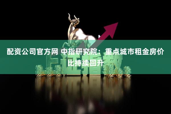 配资公司官方网 中指研究院：重点城市租金房价比持续回升