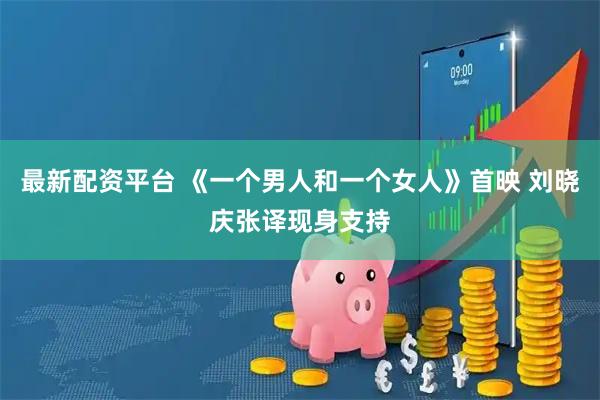 最新配资平台 《一个男人和一个女人》首映 刘晓庆张译现身支持