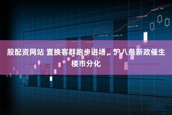 股配资网站 置换客群跑步进场，沪八条新政催生楼市分化